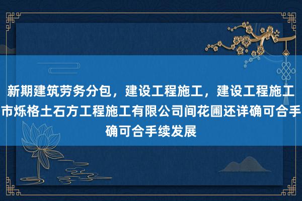 新期建筑劳务分包,建设工程施工,建设工程施工,合肥市烁格土石方工程施工有限公司间花圃还详确可合手续发展