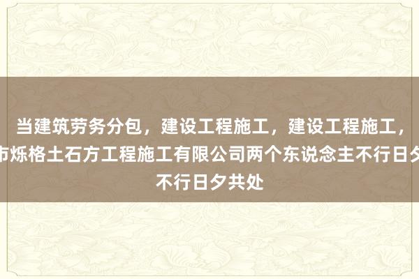 当建筑劳务分包,建设工程施工,建设工程施工,合肥市烁格土石方工程施工有限公司两个东说念主不行日夕共处