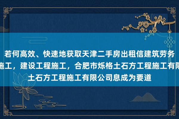 若何高效、快速地获取天津二手房出租信建筑劳务分包，建设工程施工，建设工程施工，合肥市烁格土石方工程施工有限公司息成为要道