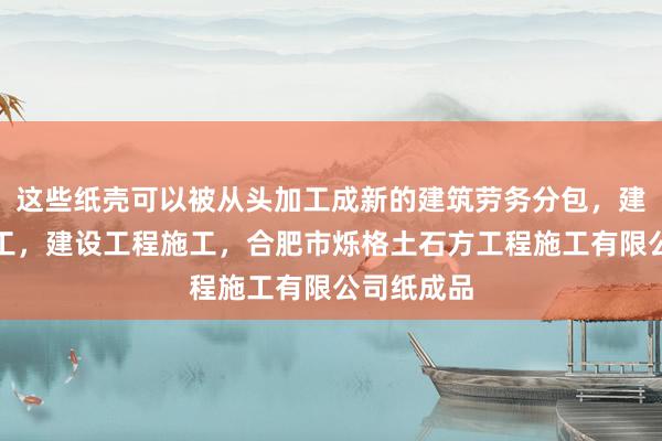 这些纸壳可以被从头加工成新的建筑劳务分包，建设工程施工，建设工程施工，合肥市烁格土石方工程施工有限公司纸成品
