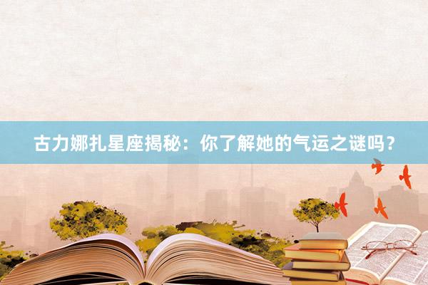 古力娜扎星座揭秘：你了解她的气运之谜吗？