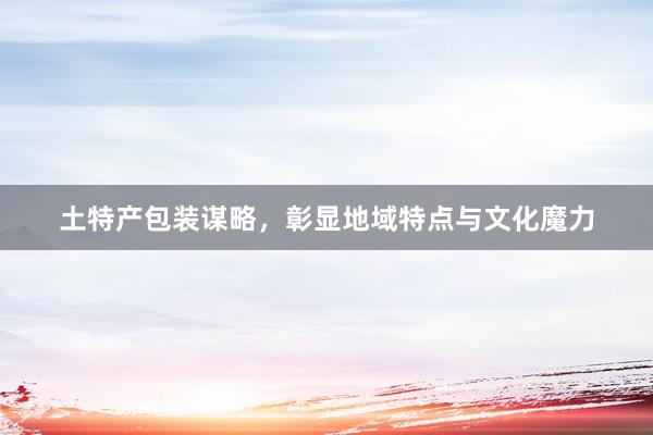 土特产包装谋略，彰显地域特点与文化魔力